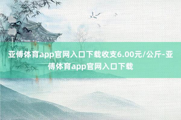 亚傅体育app官网入口下载收支6.00元/公斤-亚傅体育app官网入口下载