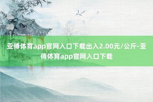 亚傅体育app官网入口下载出入2.00元/公斤-亚傅体育app官网入口下载