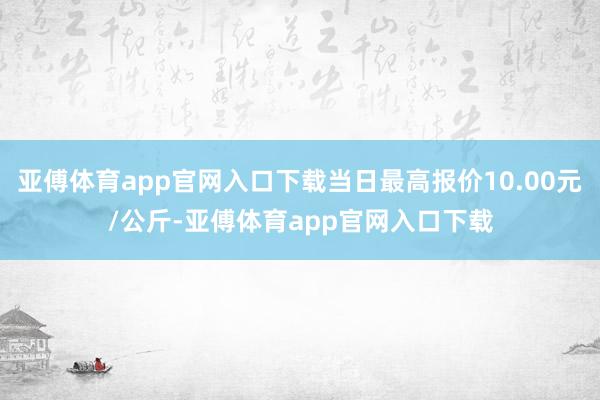 亚傅体育app官网入口下载当日最高报价10.00元/公斤-亚傅体育app官网入口下载