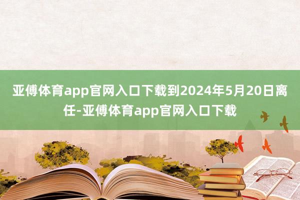 亚傅体育app官网入口下载到2024年5月20日离任-亚傅体育app官网入口下载