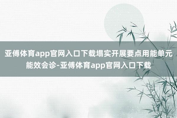 亚傅体育app官网入口下载塌实开展要点用能单元能效会诊-亚傅体育app官网入口下载