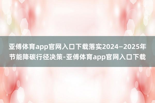 亚傅体育app官网入口下载落实2024—2025年节能降碳行径决策-亚傅体育app官网入口下载