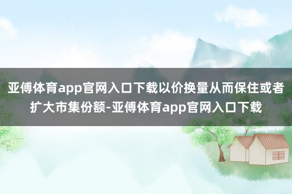 亚傅体育app官网入口下载以价换量从而保住或者扩大市集份额-亚傅体育app官网入口下载