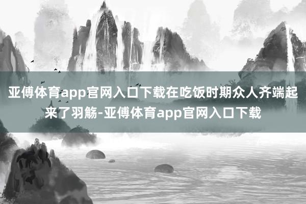 亚傅体育app官网入口下载在吃饭时期众人齐端起来了羽觞-亚傅体育app官网入口下载