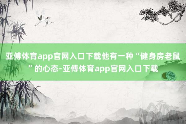 亚傅体育app官网入口下载他有一种“健身房老鼠”的心态-亚傅体育app官网入口下载