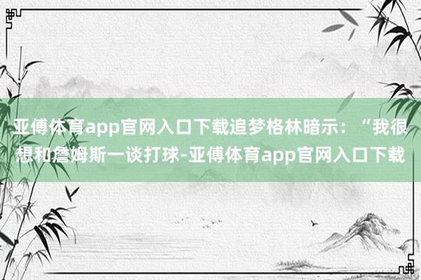 亚傅体育app官网入口下载追梦格林暗示：“我很想和詹姆斯一谈打球-亚傅体育app官网入口下载