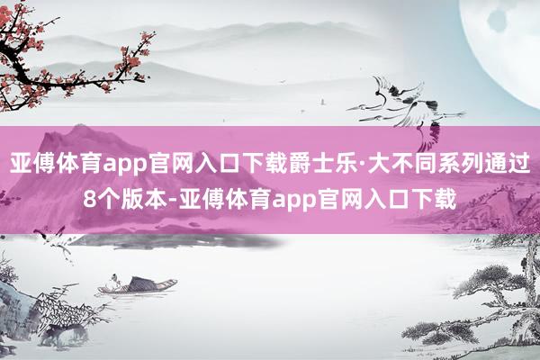 亚傅体育app官网入口下载爵士乐·大不同系列通过8个版本-亚傅体育app官网入口下载