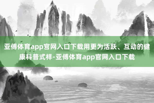 亚傅体育app官网入口下载用更为活跃、互动的健康科普式样-亚傅体育app官网入口下载