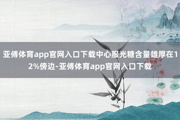 亚傅体育app官网入口下载中心服光糖含量雄厚在12%傍边-亚傅体育app官网入口下载