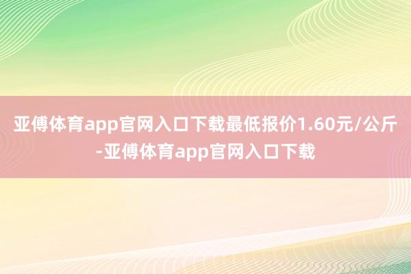 亚傅体育app官网入口下载最低报价1.60元/公斤-亚傅体育app官网入口下载