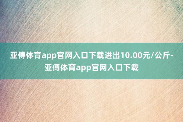 亚傅体育app官网入口下载进出10.00元/公斤-亚傅体育app官网入口下载