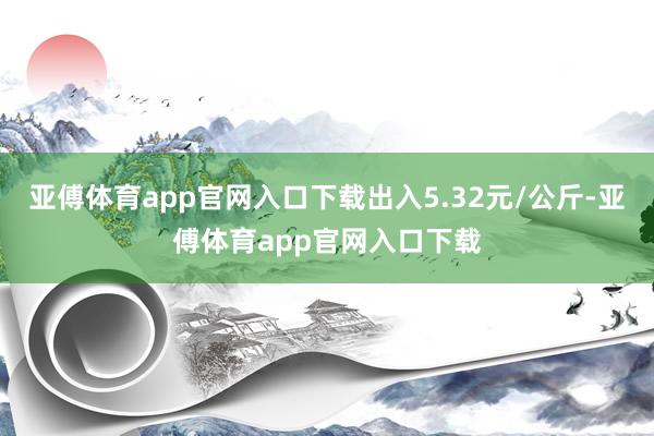 亚傅体育app官网入口下载出入5.32元/公斤-亚傅体育app官网入口下载