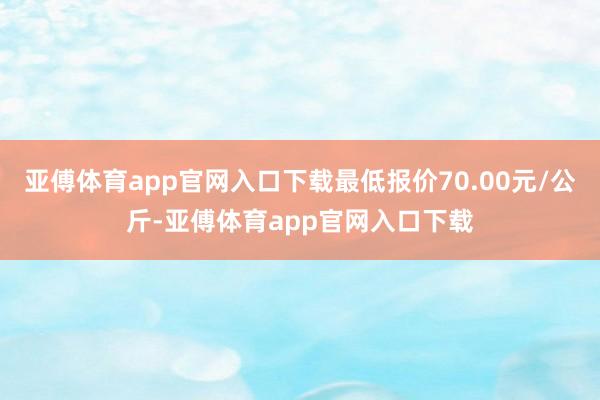 亚傅体育app官网入口下载最低报价70.00元/公斤-亚傅体育app官网入口下载