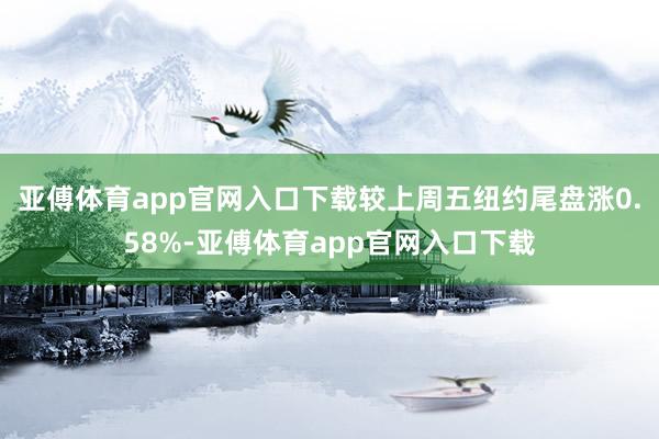 亚傅体育app官网入口下载较上周五纽约尾盘涨0.58%-亚傅体育app官网入口下载