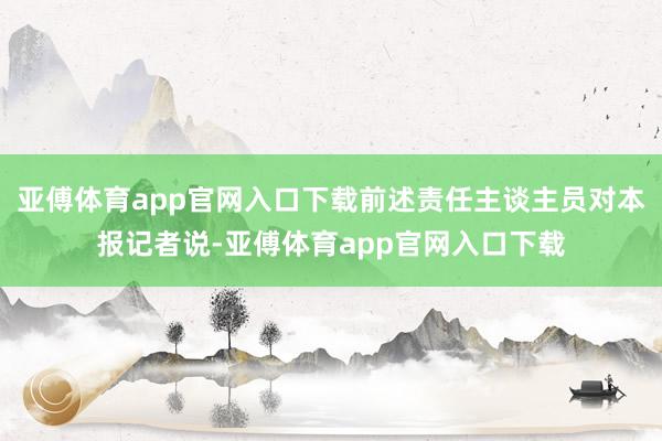 亚傅体育app官网入口下载前述责任主谈主员对本报记者说-亚傅体育app官网入口下载