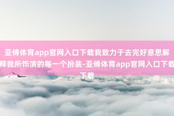 亚傅体育app官网入口下载我致力于去完好意思解释我所饰演的每一个扮装-亚傅体育app官网入口下载