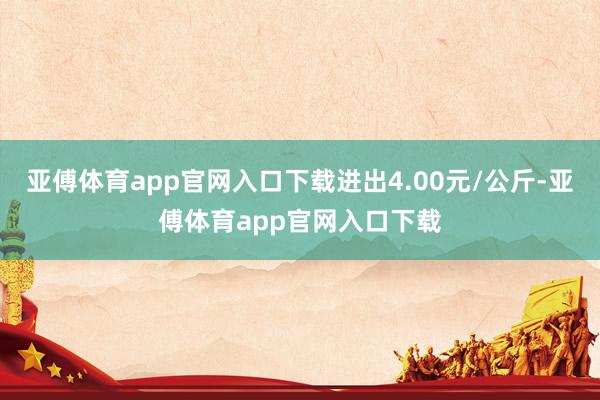 亚傅体育app官网入口下载进出4.00元/公斤-亚傅体育app官网入口下载