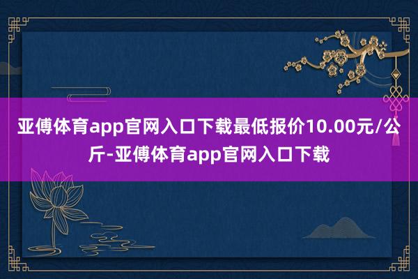 亚傅体育app官网入口下载最低报价10.00元/公斤-亚傅体育app官网入口下载