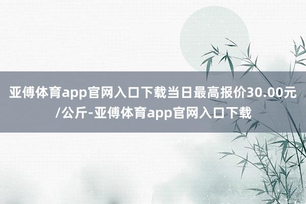 亚傅体育app官网入口下载当日最高报价30.00元/公斤-亚傅体育app官网入口下载