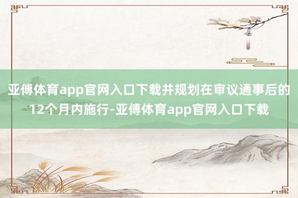 亚傅体育app官网入口下载并规划在审议通事后的12个月内施行-亚傅体育app官网入口下载