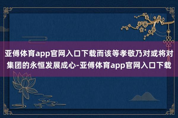 亚傅体育app官网入口下载而该等孝敬乃对或将对集团的永恒发展成心-亚傅体育app官网入口下载