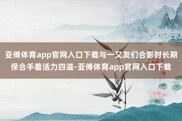 亚傅体育app官网入口下载与一又友们合影时长期保合手着活力四溢-亚傅体育app官网入口下载