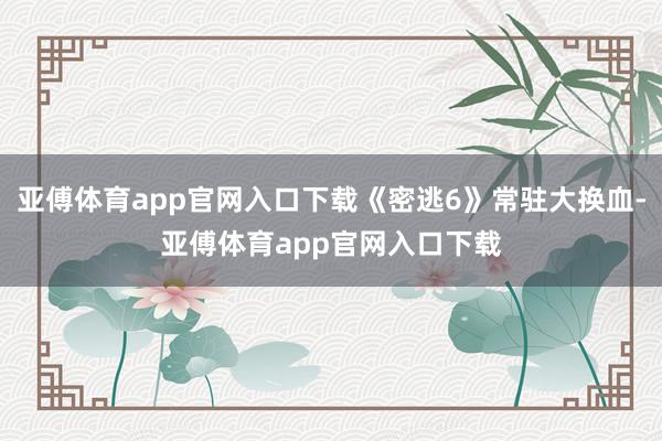 亚傅体育app官网入口下载《密逃6》常驻大换血-亚傅体育app官网入口下载