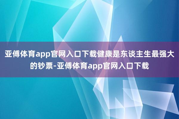 亚傅体育app官网入口下载健康是东谈主生最强大的钞票-亚傅体育app官网入口下载