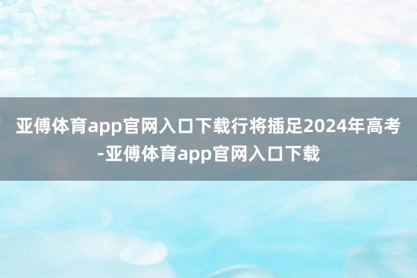 亚傅体育app官网入口下载行将插足2024年高考-亚傅体育app官网入口下载