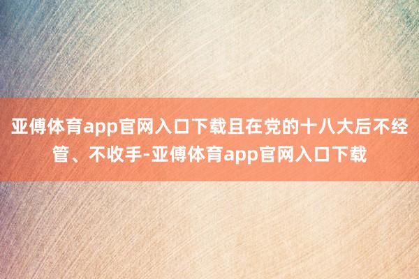 亚傅体育app官网入口下载且在党的十八大后不经管、不收手-亚傅体育app官网入口下载