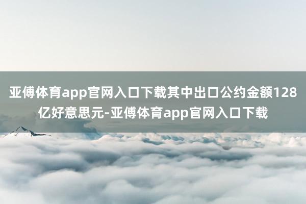 亚傅体育app官网入口下载其中出口公约金额128亿好意思元-亚傅体育app官网入口下载