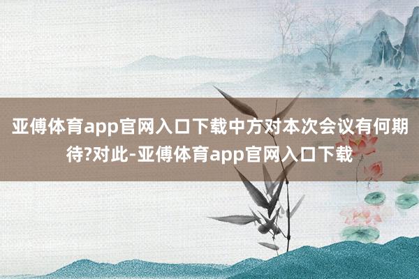 亚傅体育app官网入口下载中方对本次会议有何期待?对此-亚傅体育app官网入口下载