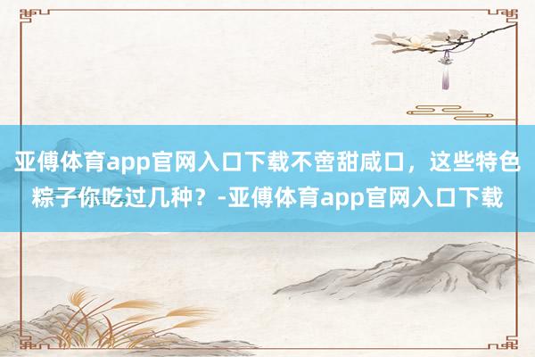 亚傅体育app官网入口下载不啻甜咸口，这些特色粽子你吃过几种？-亚傅体育app官网入口下载