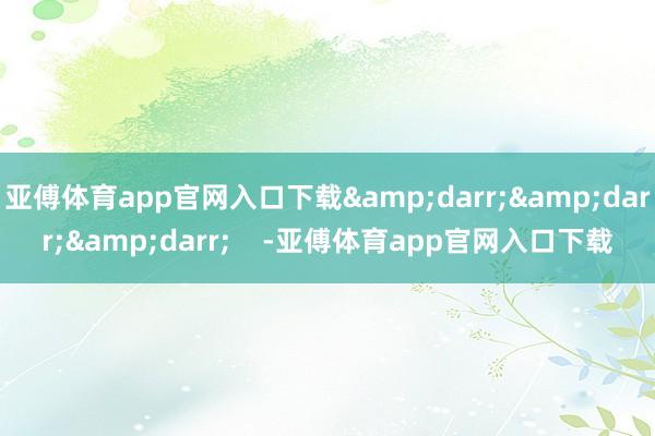 亚傅体育app官网入口下载&darr;&darr;&darr;    -亚傅体育app官网入口下载