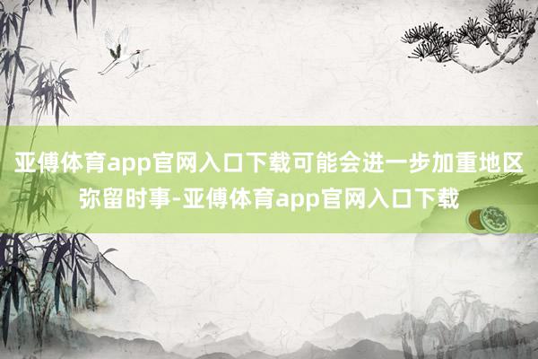 亚傅体育app官网入口下载可能会进一步加重地区弥留时事-亚傅体育app官网入口下载