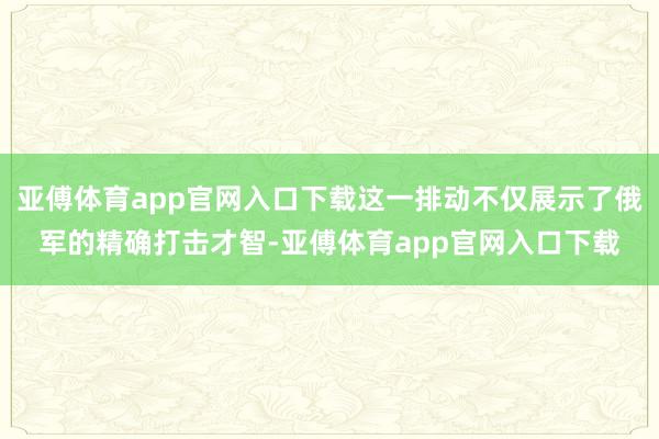 亚傅体育app官网入口下载这一排动不仅展示了俄军的精确打击才智-亚傅体育app官网入口下载