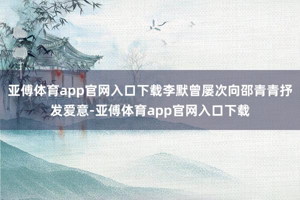 亚傅体育app官网入口下载李默曾屡次向邵青青抒发爱意-亚傅体育app官网入口下载