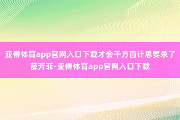 亚傅体育app官网入口下载才会千方百计思要杀了薛芳菲-亚傅体育app官网入口下载