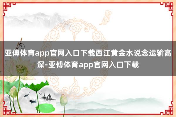 亚傅体育app官网入口下载西江黄金水说念运输高深-亚傅体育app官网入口下载