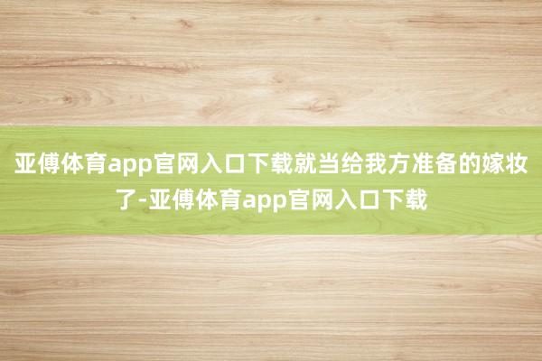 亚傅体育app官网入口下载就当给我方准备的嫁妆了-亚傅体育app官网入口下载