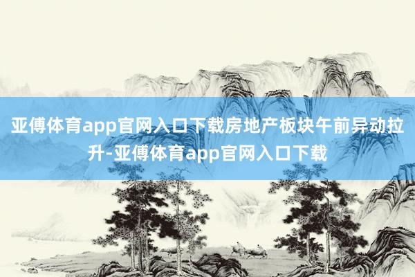 亚傅体育app官网入口下载房地产板块午前异动拉升-亚傅体育app官网入口下载