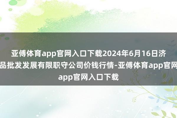 亚傅体育app官网入口下载2024年6月16日济南堤口果品批发发展有限职守公司价钱行情-亚傅体育app官网入口下载