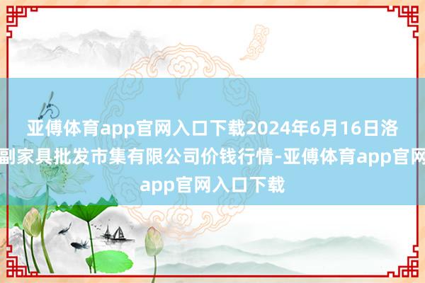 亚傅体育app官网入口下载2024年6月16日洛阳宏进农副家具批发市集有限公司价钱行情-亚傅体育app官网入口下载