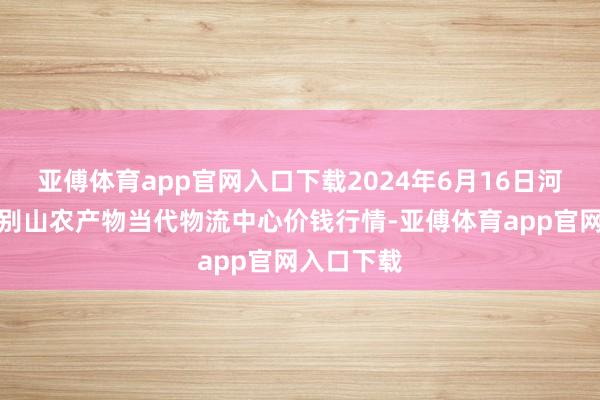 亚傅体育app官网入口下载2024年6月16日河南金牛大别山农产物当代物流中心价钱行情-亚傅体育app官网入口下载