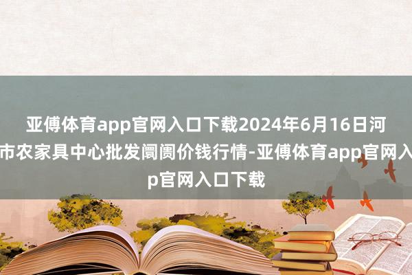 亚傅体育app官网入口下载2024年6月16日河南商丘市农家具中心批发阛阓价钱行情-亚傅体育app官网入口下载