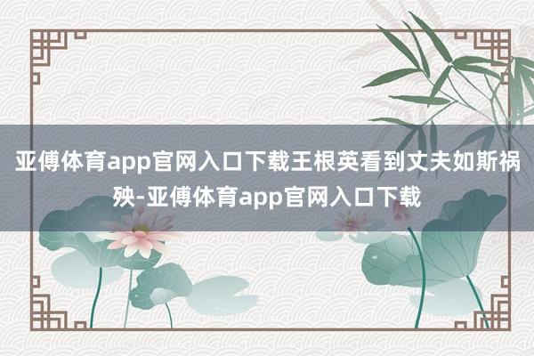 亚傅体育app官网入口下载王根英看到丈夫如斯祸殃-亚傅体育app官网入口下载