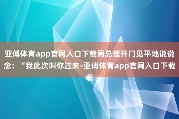 亚傅体育app官网入口下载周总理开门见平地说说念：“我此次叫你过来-亚傅体育app官网入口下载