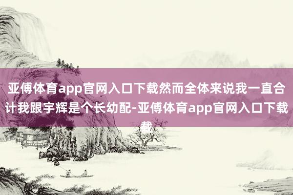 亚傅体育app官网入口下载然而全体来说我一直合计我跟宇辉是个长幼配-亚傅体育app官网入口下载