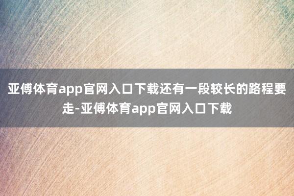 亚傅体育app官网入口下载还有一段较长的路程要走-亚傅体育app官网入口下载