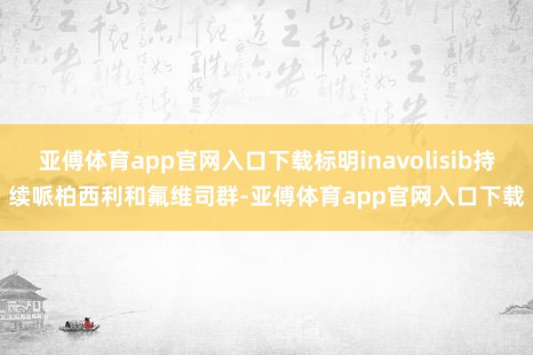 亚傅体育app官网入口下载标明inavolisib持续哌柏西利和氟维司群-亚傅体育app官网入口下载